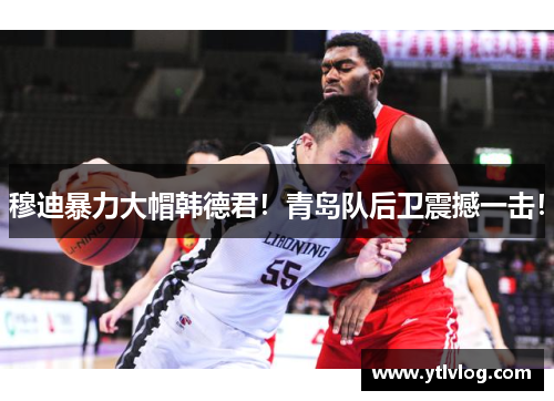 穆迪暴力大帽韩德君！青岛队后卫震撼一击！